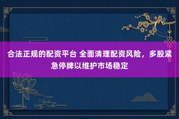 合法正规的配资平台 全面清理配资风险，多股紧急停牌以维护市场稳定