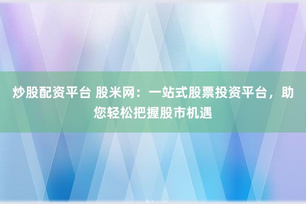 炒股配资平台 股米网:一站式股票投资平台,助您轻松把握股市机遇