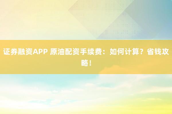 证券融资APP 原油配资手续费:如何计算?省钱攻略!