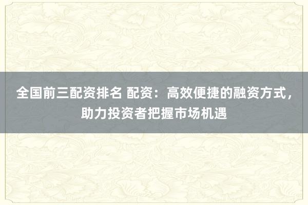 全国前三配资排名 配资：高效便捷的融资方式，助力投资者把握市场机遇