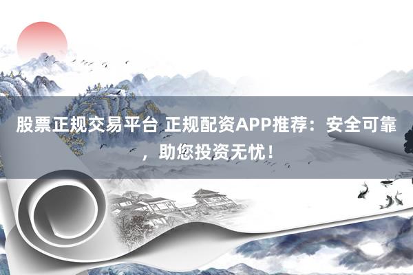 股票正规交易平台 正规配资APP推荐：安全可靠，助您投资无忧！