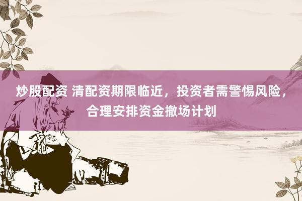 炒股配资 清配资期限临近，投资者需警惕风险，合理安排资金撤场计划