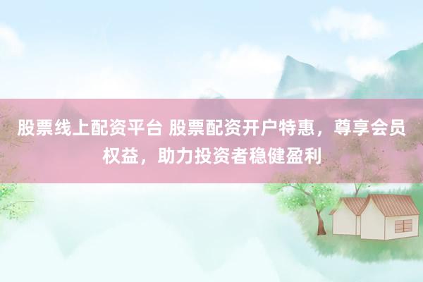 股票线上配资平台 股票配资开户特惠，尊享会员权益，助力投资者稳健盈利