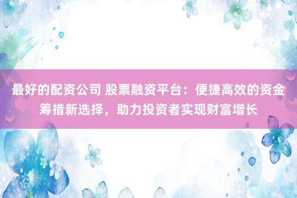 最好的配资公司 股票融资平台：便捷高效的资金筹措新选择，助力投资者实现财富增长