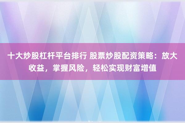 十大炒股杠杆平台排行 股票炒股配资策略:放大收益,掌握风险,轻松实现财富增值