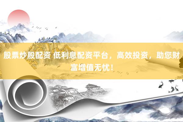 股票炒股配资 低利息配资平台，高效投资，助您财富增值无忧！