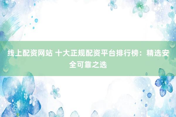 线上配资网站 十大正规配资平台排行榜：精选安全可靠之选