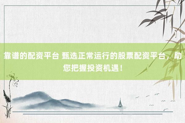 靠谱的配资平台 甄选正常运行的股票配资平台，助您把握投资机遇！