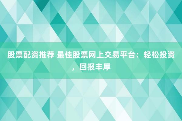股票配资推荐 最佳股票网上交易平台:轻松投资,回报丰厚