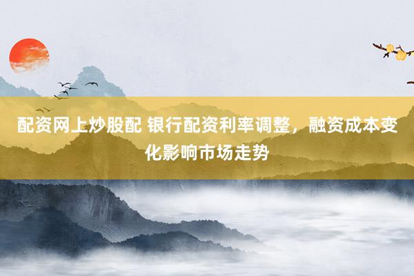 配资网上炒股配 银行配资利率调整，融资成本变化影响市场走势