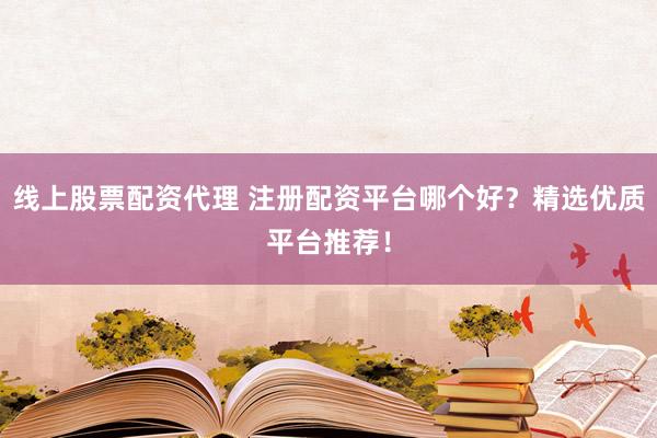 线上股票配资代理 注册配资平台哪个好？精选优质平台推荐！