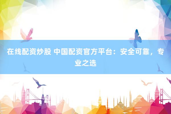 在线配资炒股 中国配资官方平台：安全可靠，专业之选