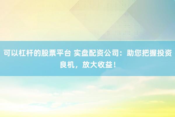 可以杠杆的股票平台 实盘配资公司：助您把握投资良机，放大收益！