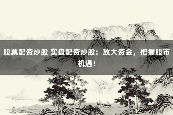 股票配资炒股 实盘配资炒股：放大资金，把握股市机遇！
