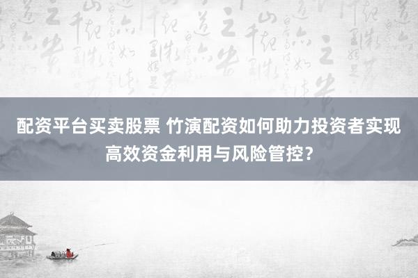 配资平台买卖股票 竹演配资如何助力投资者实现高效资金利用与风险管控？