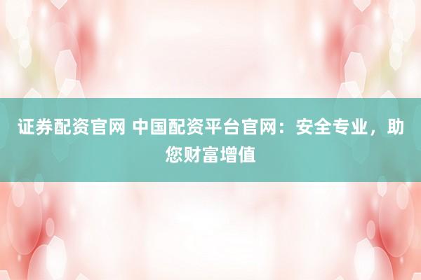 证券配资官网 中国配资平台官网：安全专业，助您财富增值