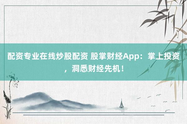 配资专业在线炒股配资 股掌财经App：掌上投资，洞悉财经先机！