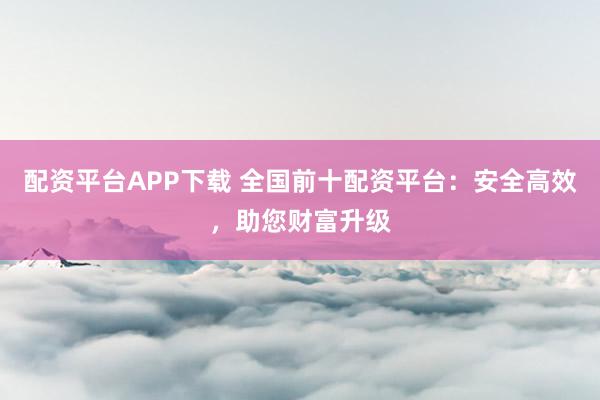 配资平台APP下载 全国前十配资平台：安全高效，助您财富升级