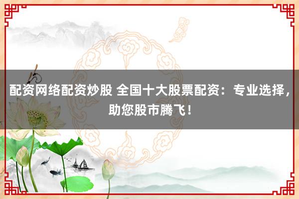 配资网络配资炒股 全国十大股票配资：专业选择，助您股市腾飞！