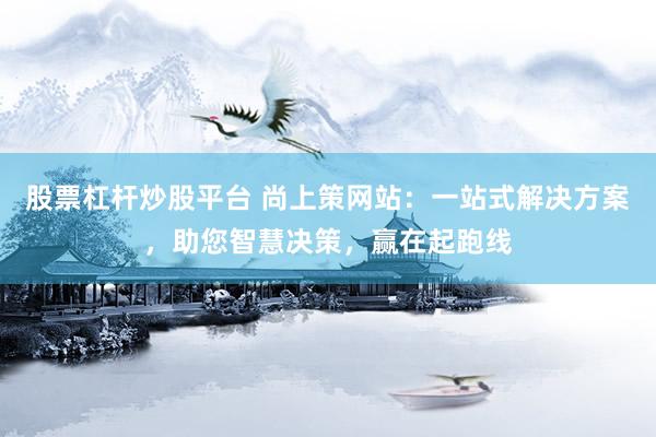 股票杠杆炒股平台 尚上策网站:一站式解决方案,助您智慧决策,赢在起跑线