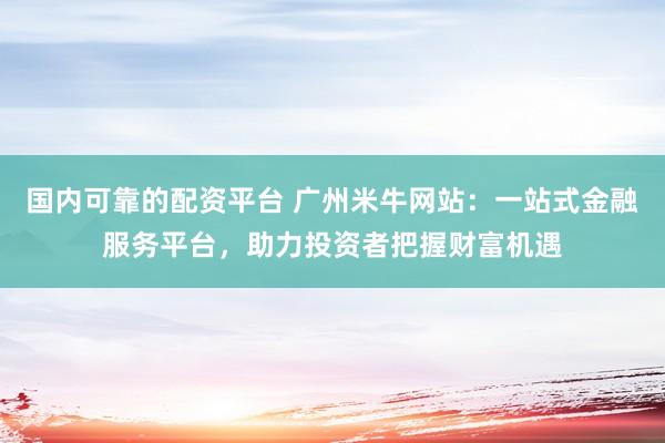 国内可靠的配资平台 广州米牛网站：一站式金融服务平台，助力投资者把握财富机遇