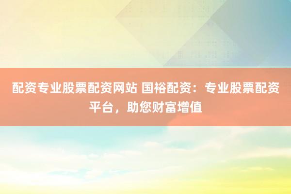 配资专业股票配资网站 国裕配资：专业股票配资平台，助您财富增值
