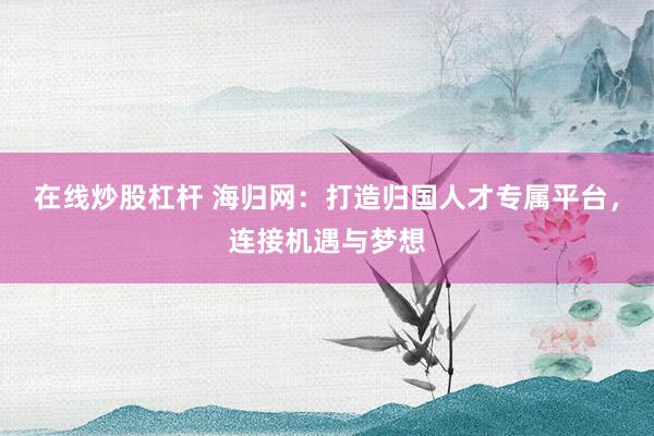 在线炒股杠杆 海归网：打造归国人才专属平台，连接机遇与梦想