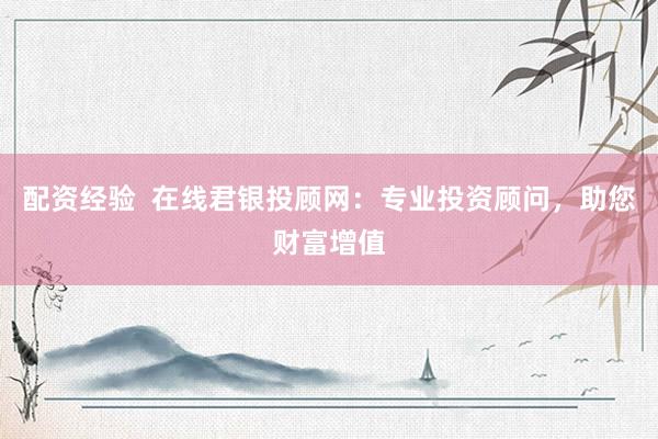 配资经验  在线君银投顾网：专业投资顾问，助您财富增值