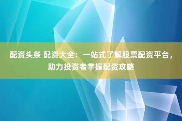 配资头条 配资大全:一站式了解股票配资平台,助力投资者掌握配资攻略