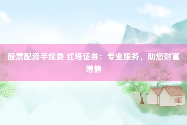 股票配资手续费 红塔证券：专业服务，助您财富增值