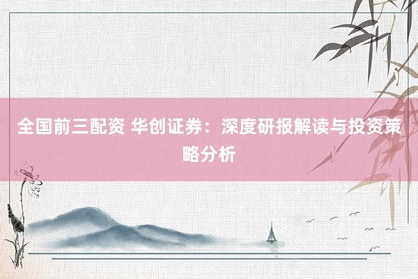 全国前三配资 华创证券：深度研报解读与投资策略分析