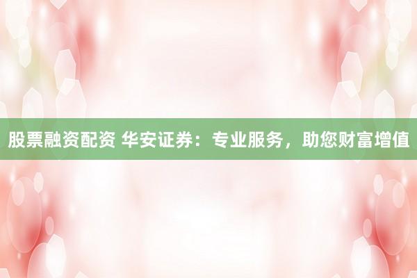 股票融资配资 华安证券:专业服务,助您财富增值
