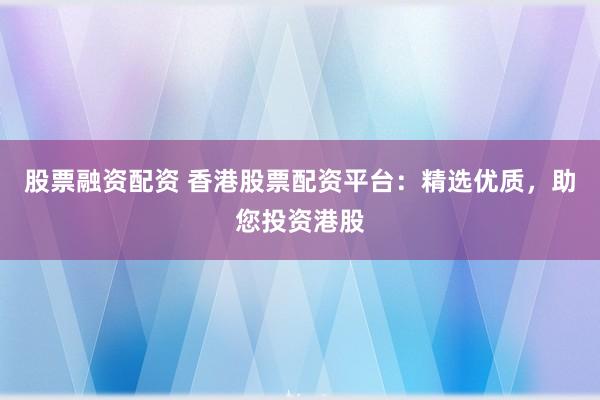 股票融资配资 香港股票配资平台：精选优质，助您投资港股
